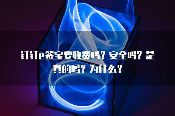 钉钉E签宝要收费吗?安全吗?是真的吗?为什么?