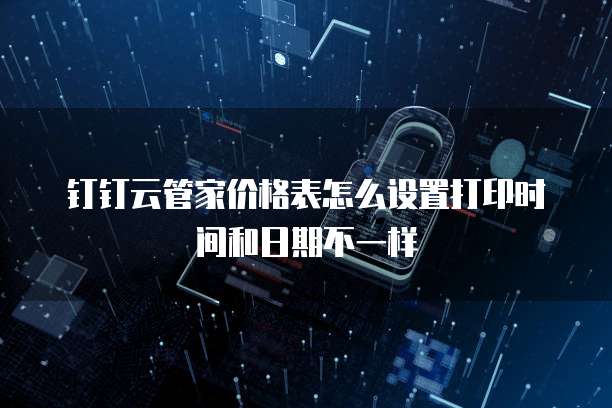 钉钉云管家价格表怎么设置打印时间和日期不一样