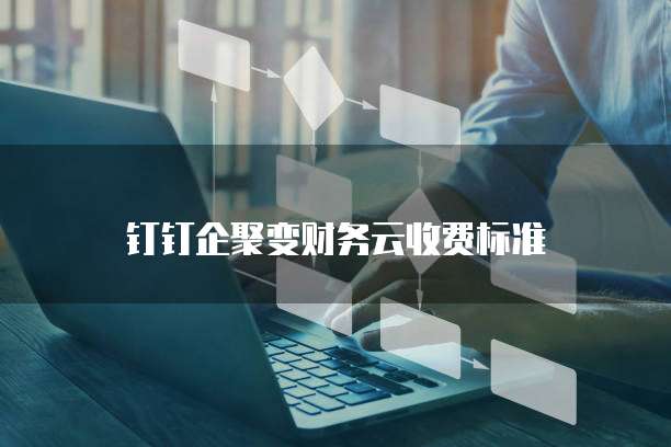 钉钉企聚变财务云价格,钉钉企聚变财务云收费标准