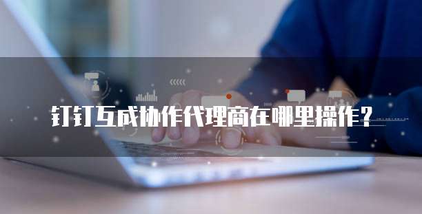 钉钉互成协作代理商在哪里操作?