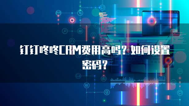 钉钉咚咚CRM费用高吗?如何设置密码?