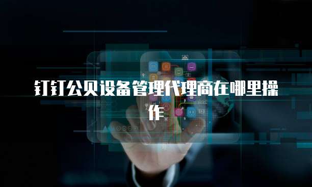 钉钉公贝设备管理代理商在哪里操作