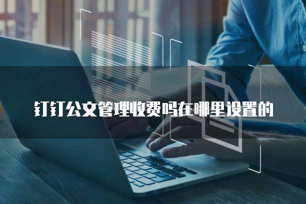 钉钉公文管理收费吗在哪里设置的