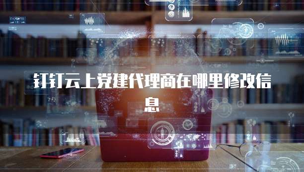 钉钉云上党建代理商在哪里修改信息