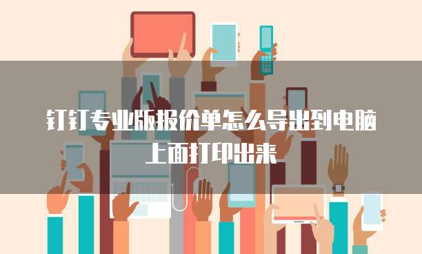 钉钉专业版报价单怎么导出到电脑上面打印出来
