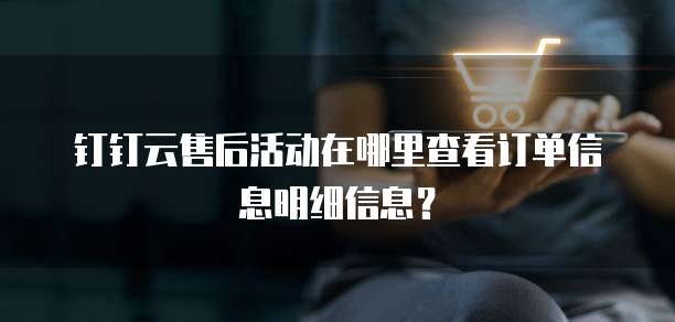 钉钉云售后活动在哪里查看订单信息明细信息?