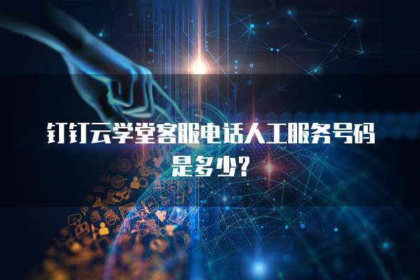 钉钉云学堂客服电话人工服务号码是多少?