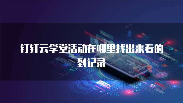 钉钉云学堂活动在哪里找出来看的到记录