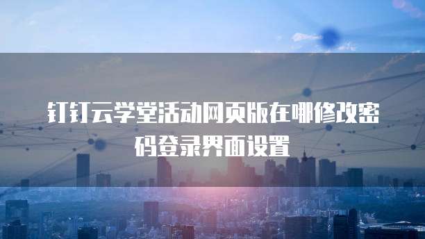 钉钉云学堂活动网页版在哪修改密码登录界面设置