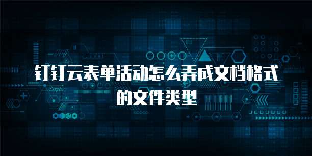 钉钉云表单活动怎么弄成文档格式的文件类型