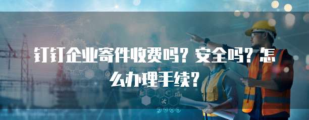 钉钉企业寄件收费吗？安全吗？怎么办理手续？