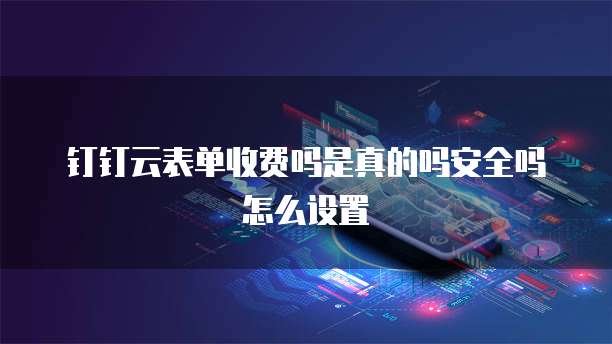 钉钉云表单收费吗是真的吗安全吗怎么设置