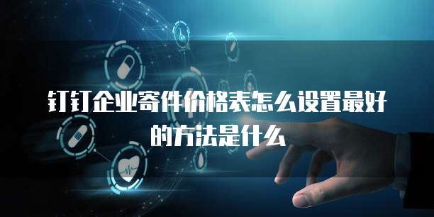 钉钉企业寄件价格表怎么设置最好的方法是什么