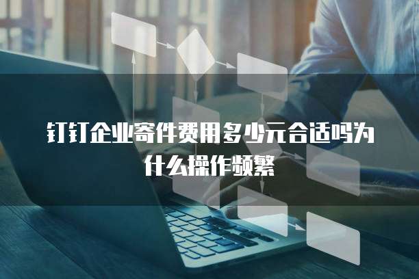 钉钉企业寄件费用多少元合适吗为什么操作频繁