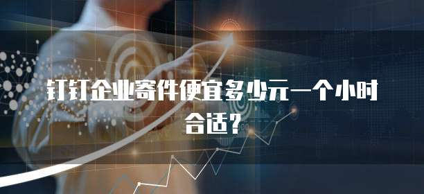 钉钉企业寄件便宜多少元一个小时合适？