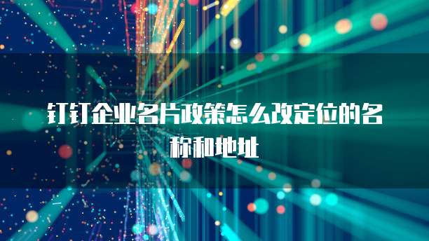 钉钉企业名片政策怎么改定位的名称和地址