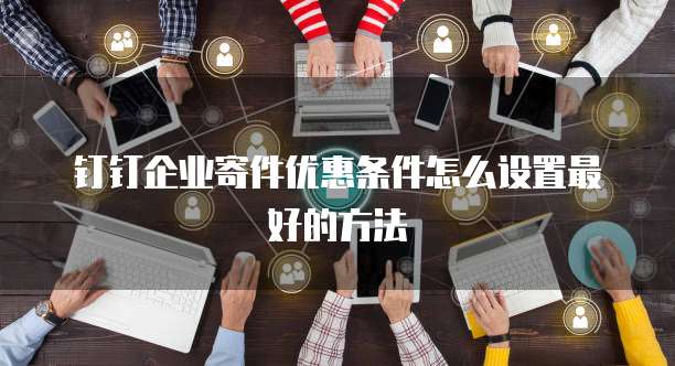 钉钉企业寄件优惠条件怎么设置最好的方法