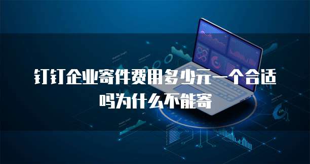 钉钉企业寄件费用多少元一个合适吗为什么不能寄