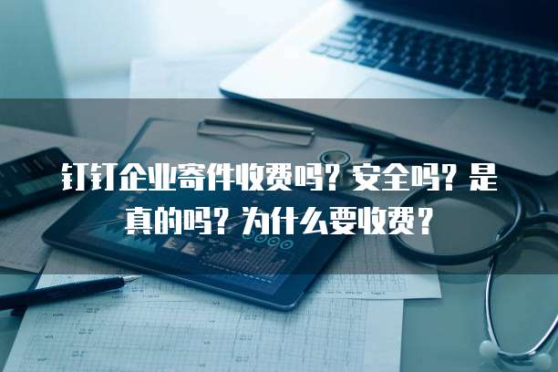 钉钉企业寄件收费吗?安全吗?是真的吗?为什么要收费?