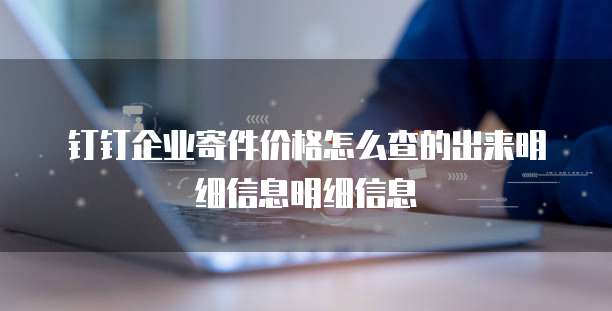 钉钉企业寄件价格怎么查的出来明细信息明细信息