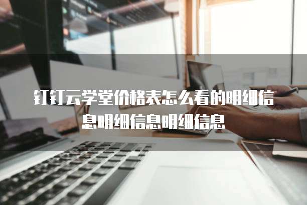 钉钉云学堂价格表怎么看的明细信息明细信息明细信息
