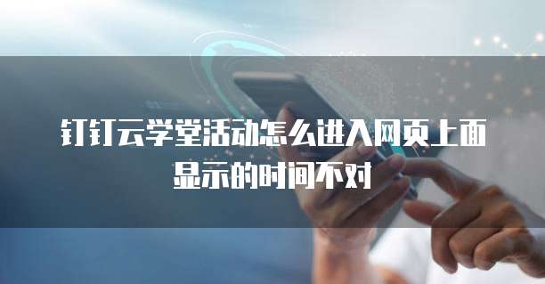 钉钉云学堂活动怎么进入网页上面显示的时间不对