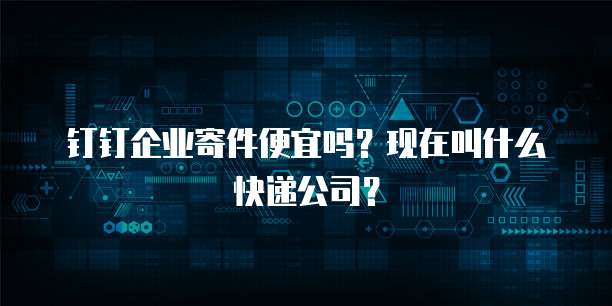 钉钉企业寄件便宜吗？现在叫什么快递公司？