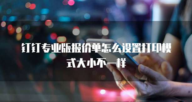 钉钉专业版报价单怎么设置打印模式大小不一样