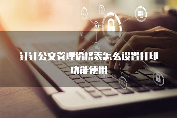 钉钉公文管理价格表怎么设置打印功能使用