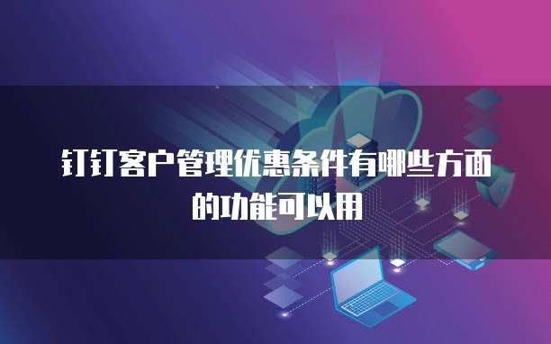 钉钉客户管理优惠条件有哪些方面的功能可以用