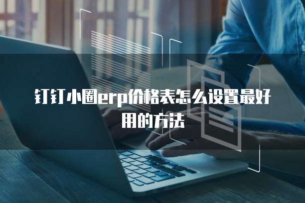 钉钉小圈erp价格表怎么设置最好用的方法