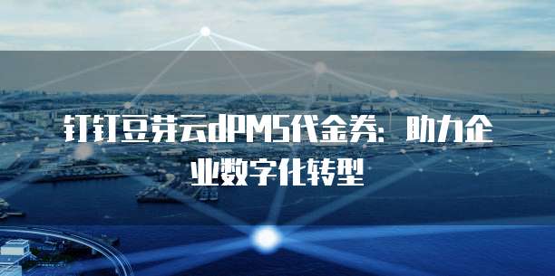 钉钉豆芽云dPMS代金券:助力企业数字化转型