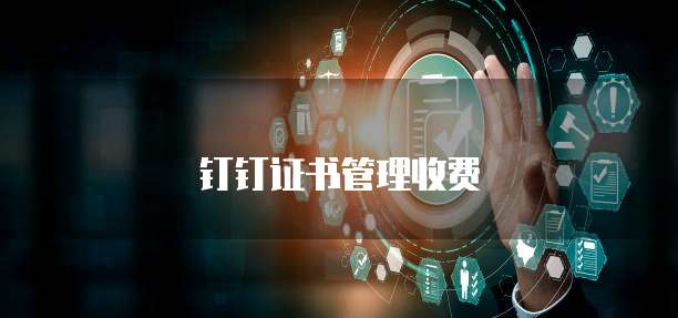钉钉证书管理价格,钉钉证书管理收费标准