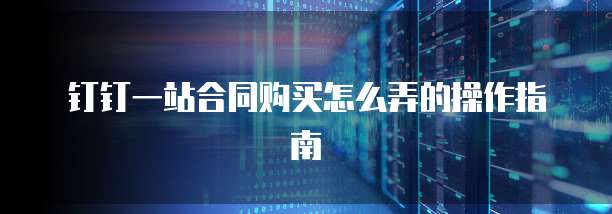 钉钉一站合同购买怎么弄的操作指南