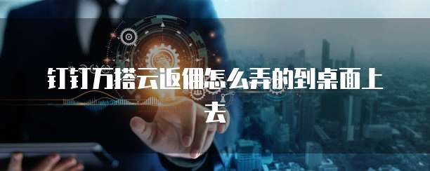 钉钉万搭云返佣怎么弄的到桌面上去
