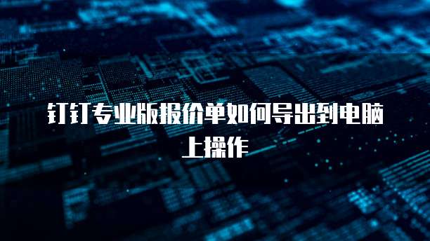 钉钉专业版报价单如何导出到电脑上操作