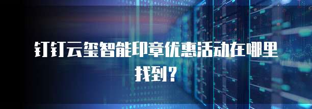 钉钉云玺智能印章优惠活动在哪里找到？