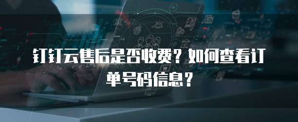 钉钉云售后是否收费？如何查看订单号码信息？