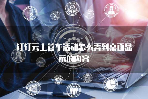 钉钉云上管车活动怎么弄到桌面显示的内容
