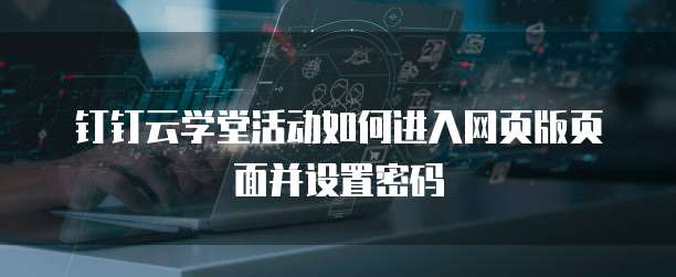 钉钉云学堂活动如何进入网页版页面并设置密码