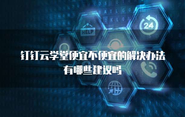 钉钉云学堂便宜不便宜的解决办法有哪些建议吗