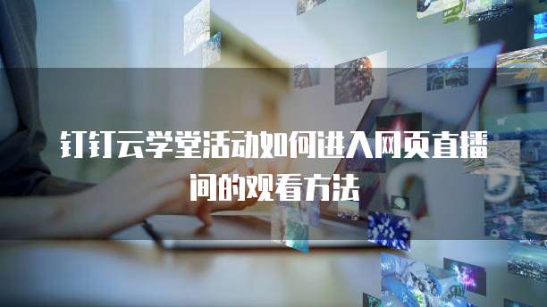 钉钉云学堂活动如何进入网页直播间的观看方法