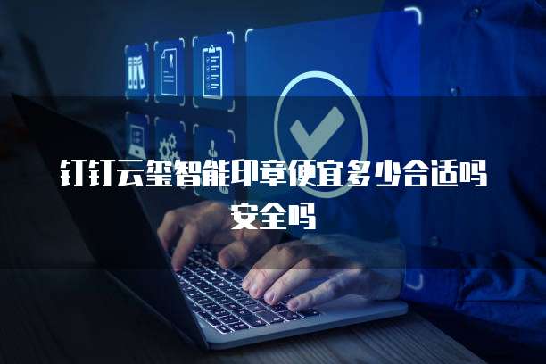 钉钉云玺智能印章便宜多少合适吗安全吗