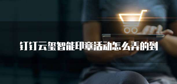 钉钉云玺智能印章活动怎么弄的到