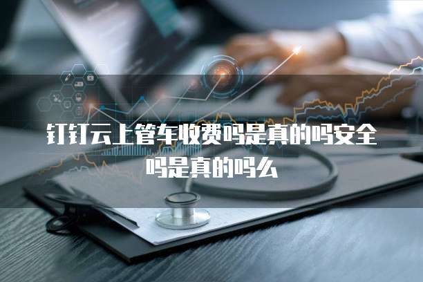 钉钉云上管车收费吗是真的吗安全吗是真的吗么