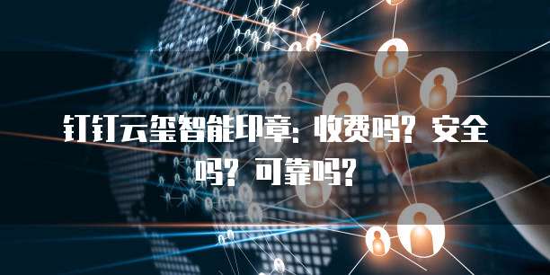 钉钉云玺智能印章: 收费吗? 安全吗? 可靠吗?