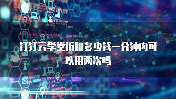 钉钉云学堂折扣多少钱一分钟内可以用两次吗