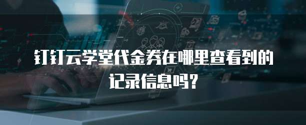 钉钉云学堂代金券在哪里查看到的记录信息吗?