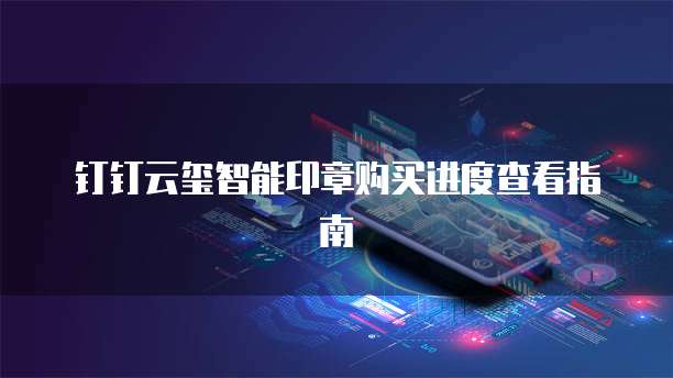 钉钉云玺智能印章购买进度查看指南