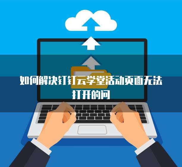 如何解决钉钉云学堂活动页面无法打开的问